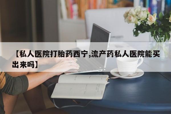 打胎药货到付款【私人医院打胎药西宁,流产药私人医院能买出来吗】