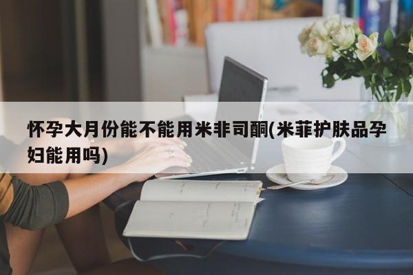 打胎药货到付款怀孕大月份能不能用米非司酮(米菲护肤品孕妇能用吗)