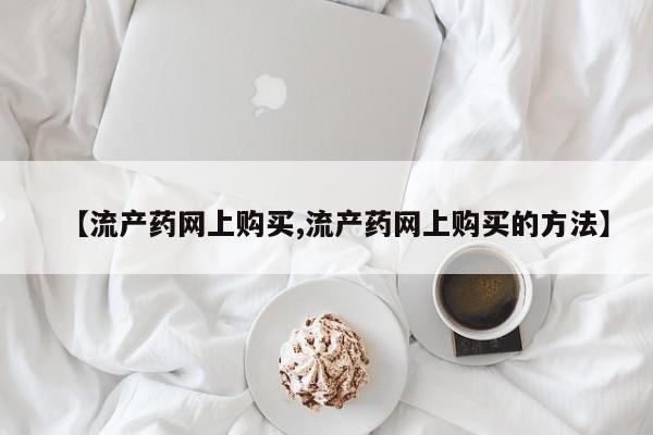 打胎药货到付款【流产药网上购买,流产药网上购买的方法】