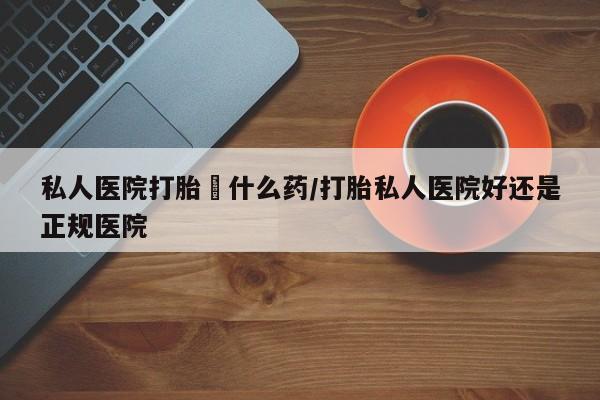 打胎药货到付款私人医院打胎給什么药/打胎私人医院好还是正规医院