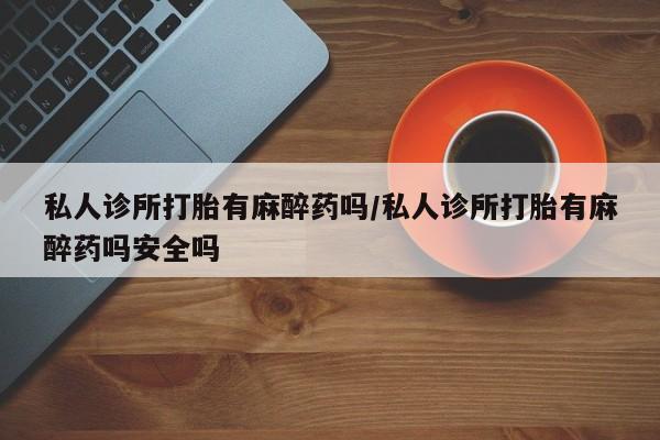 打胎药货到付款私人诊所打胎有麻醉药吗/私人诊所打胎有麻醉药吗安全吗